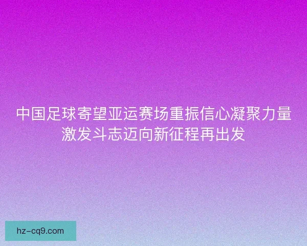 中国足球寄望亚运赛场重振信心凝聚力量激发斗志迈向新征程再出发