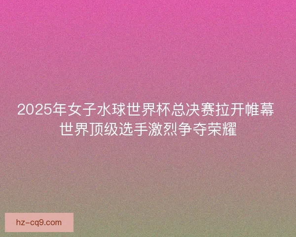 2025年女子水球世界杯总决赛拉开帷幕 世界顶级选手激烈争夺荣耀
